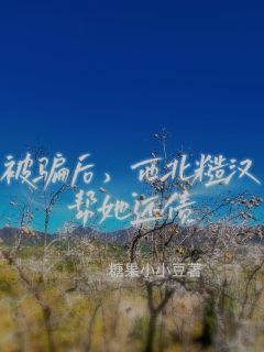 被骗后，西北糙汉帮她还债田野常小饶小说_被骗后，西北糙汉帮她还债完结版阅读